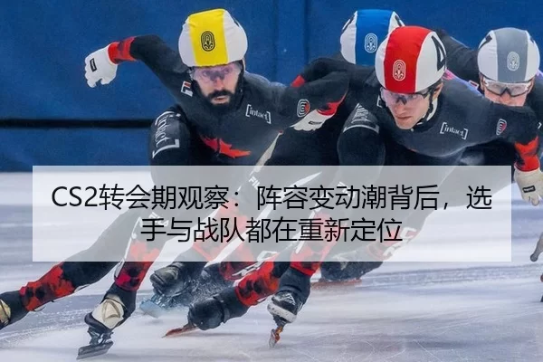CS2转会期观察：阵容变动潮背后，选手与战队都在重新定位